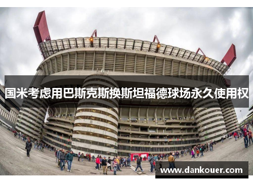 国米考虑用巴斯克斯换斯坦福德球场永久使用权